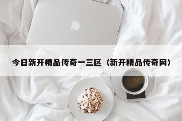 今日新开精品传奇一三区(新开精品传奇网)