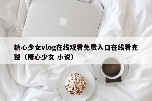 糖心少女vlog在线观看免费入口在线看完整(糖心少女 小说)