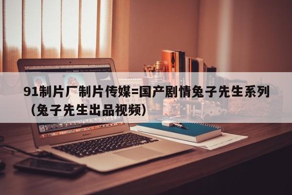 91制片厂制片传媒=国产剧情兔子先生系列(兔子先生出品视频)